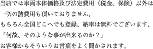 当店では車両本体価格及び法定費用（税金、保険）以外は一切の諸費用も頂いておりません。もちろん全国どこへでも登録、納車は無料でございます。「何故、そのような事が出来るのか？」お客様からそういうお言葉をよく聞かされます。